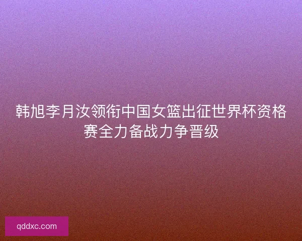韩旭李月汝领衔中国女篮出征世界杯资格赛全力备战力争晋级