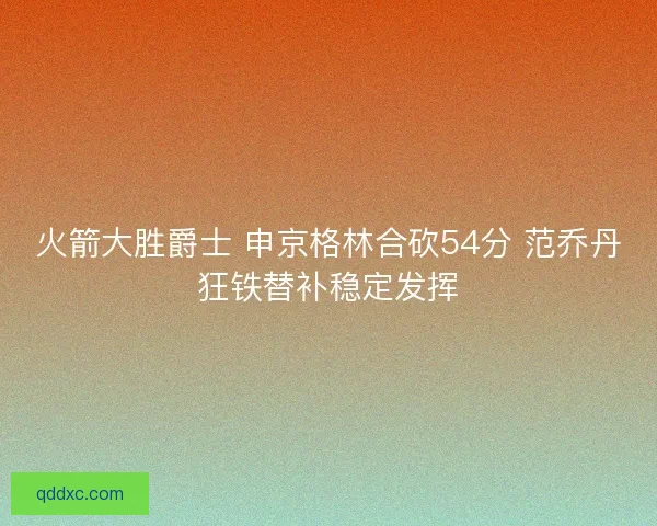 火箭大胜爵士 申京格林合砍54分 范乔丹狂铁替补稳定发挥