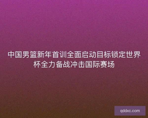 中国男篮新年首训全面启动目标锁定世界杯全力备战冲击国际赛场