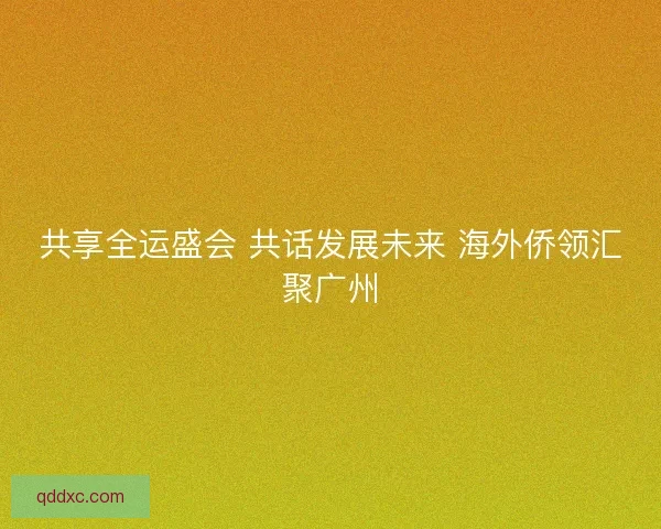 共享全运盛会 共话发展未来 海外侨领汇聚广州