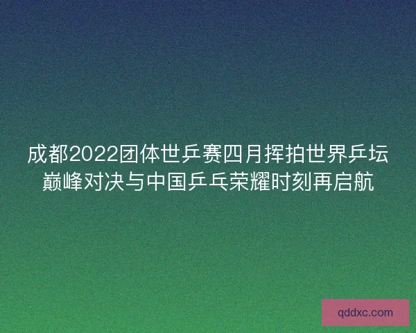 成都2022团体世乒赛四月挥拍世界乒坛巅峰对决与中国乒乓荣耀时刻再启航